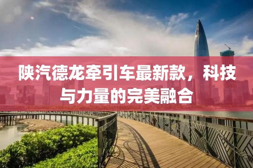 陜汽德龍牽引車最新款，科技與力量的完美融合