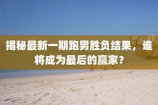 揭秘最新一期跑男勝負(fù)結(jié)果，誰將成為最后的贏家？
