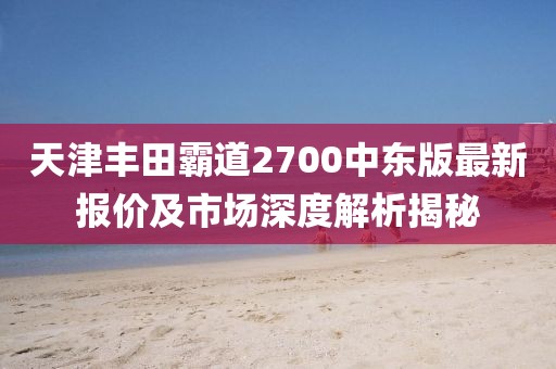 天津豐田霸道2700中東版最新報(bào)價(jià)及市場深度解析揭秘