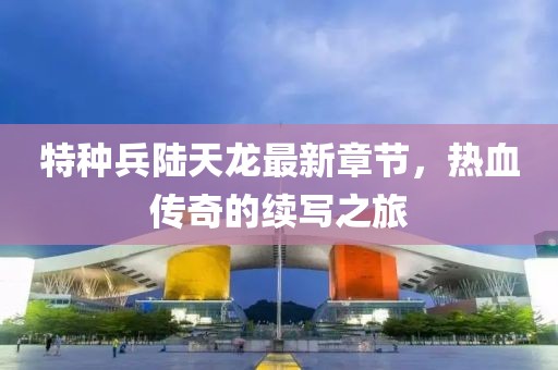 特種兵陸天龍最新章節(jié)，熱血傳奇的續(xù)寫之旅