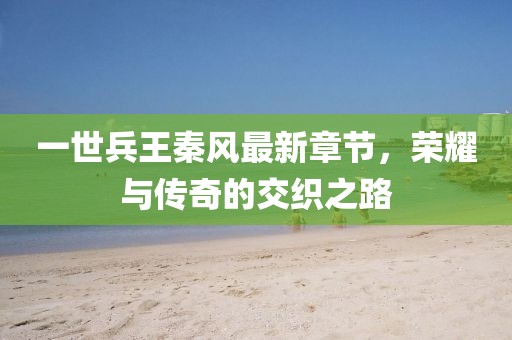 一世兵王秦風最新章節(jié)，榮耀與傳奇的交織之路
