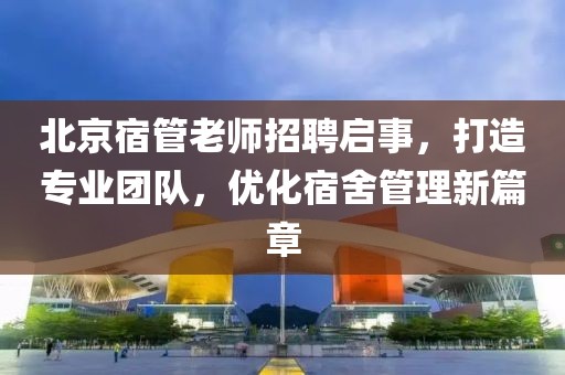 北京宿管老師招聘啟事，打造專業(yè)團(tuán)隊(duì)，優(yōu)化宿舍管理新篇章