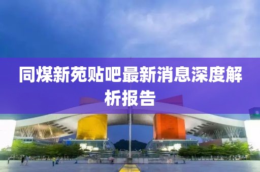 同煤新苑貼吧最新消息深度解析報(bào)告