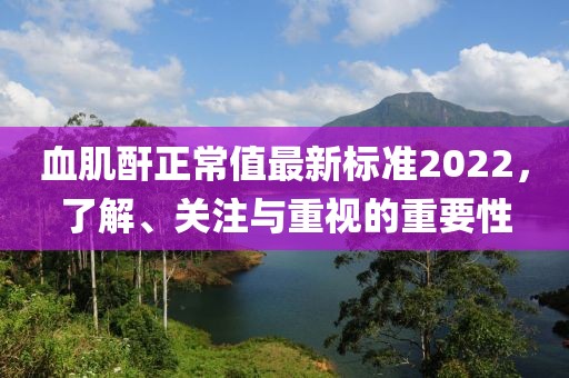 血肌酐正常值最新標(biāo)準(zhǔn)2022，了解、關(guān)注與重視的重要性