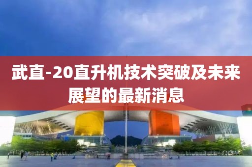 武直-20直升機技術(shù)突破及未來展望的最新消息