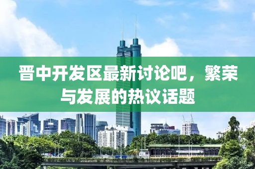 晉中開發(fā)區(qū)最新討論吧，繁榮與發(fā)展的熱議話題