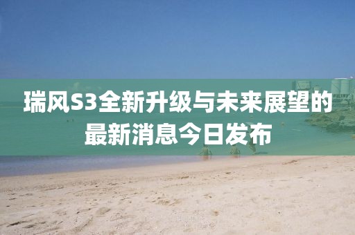 瑞風(fēng)S3全新升級與未來展望的最新消息今日發(fā)布