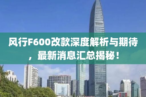 風(fēng)行F600改款深度解析與期待，最新消息匯總揭秘！