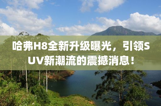 哈弗H8全新升級曝光，引領(lǐng)SUV新潮流的震撼消息！