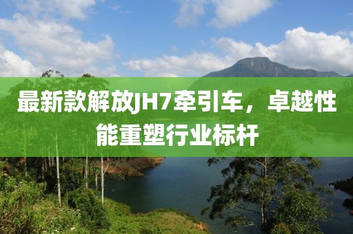 最新款解放JH7牽引車，卓越性能重塑行業(yè)標(biāo)桿
