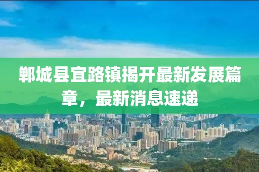 鄲城縣宜路鎮(zhèn)揭開最新發(fā)展篇章，最新消息速遞