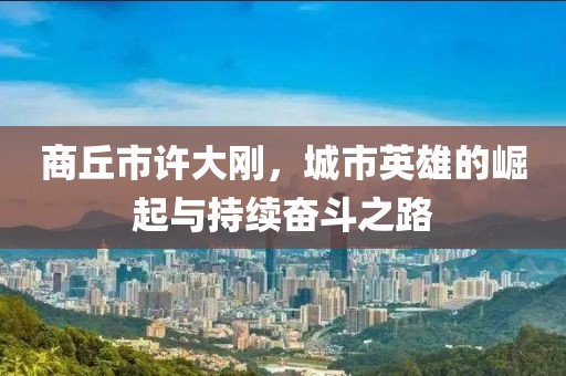 商丘市許大剛，城市英雄的崛起與持續(xù)奮斗之路