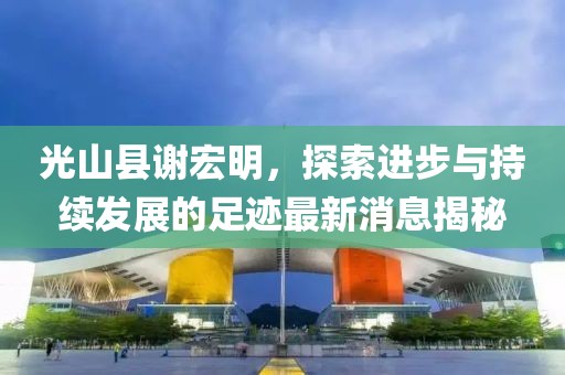 光山縣謝宏明，探索進(jìn)步與持續(xù)發(fā)展的足跡最新消息揭秘