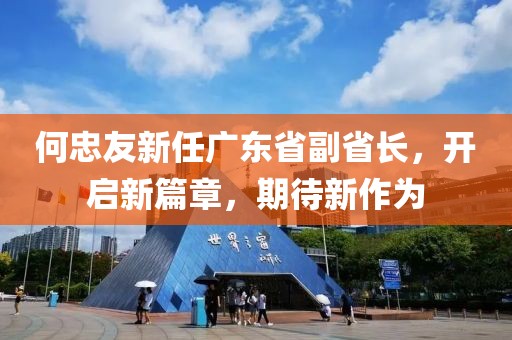 何忠友新任廣東省副省長，開啟新篇章，期待新作為