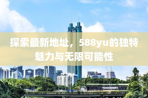探索最新地址，588yu的獨(dú)特魅力與無限可能性