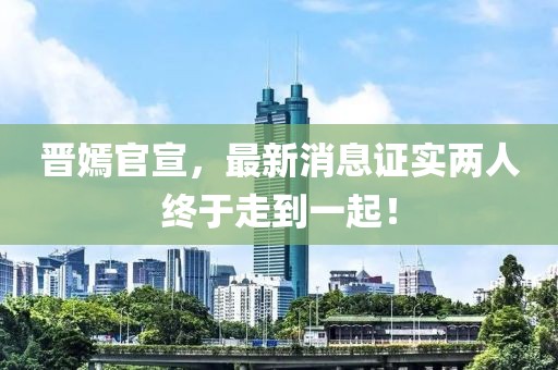 晉嫣官宣，最新消息證實(shí)兩人終于走到一起！