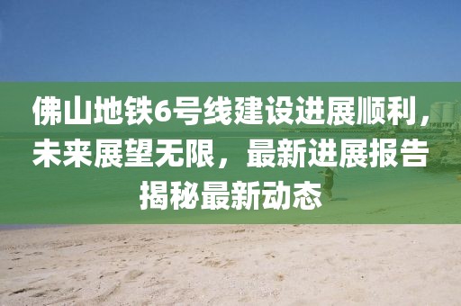 佛山地鐵6號(hào)線建設(shè)進(jìn)展順利，未來(lái)展望無(wú)限，最新進(jìn)展報(bào)告揭秘最新動(dòng)態(tài)