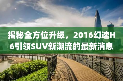 揭秘全方位升級，2016幻速H6引領SUV新潮流的最新消息