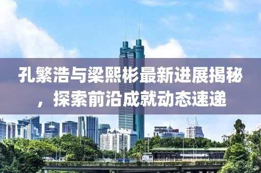 孔繁浩與梁熙彬最新進(jìn)展揭秘，探索前沿成就動態(tài)速遞