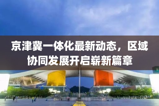 京津冀一體化最新動態(tài)，區(qū)域協(xié)同發(fā)展開啟嶄新篇章