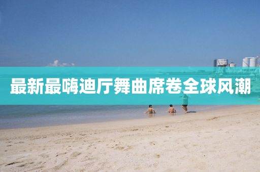 最新最嗨迪廳舞曲席卷全球風潮
