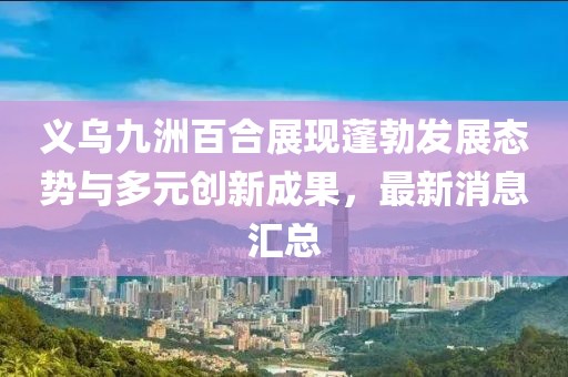 義烏九洲百合展現(xiàn)蓬勃發(fā)展態(tài)勢(shì)與多元?jiǎng)?chuàng)新成果，最新消息匯總