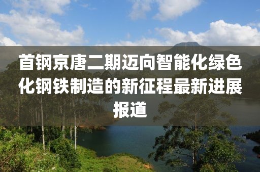 首鋼京唐二期邁向智能化綠色化鋼鐵制造的新征程最新進(jìn)展報道