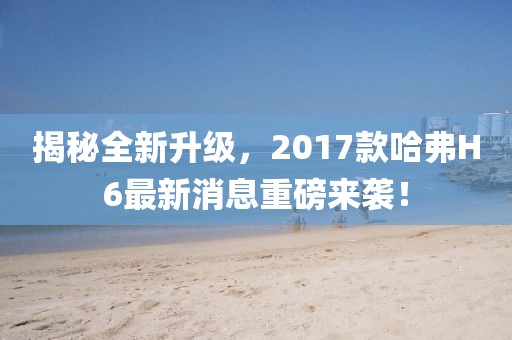 揭秘全新升級，2017款哈弗H6最新消息重磅來襲！