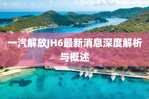 一汽解放JH6最新消息深度解析與概述