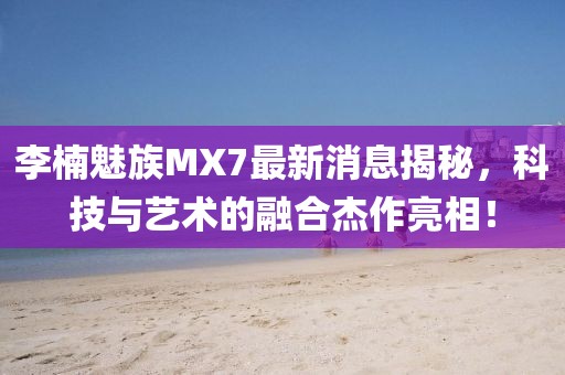 李楠魅族MX7最新消息揭秘，科技與藝術(shù)的融合杰作亮相！
