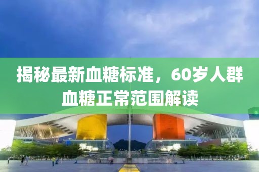 揭秘最新血糖標(biāo)準(zhǔn)，60歲人群血糖正常范圍解讀