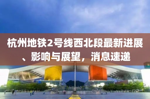 杭州地鐵2號線西北段最新進展、影響與展望，消息速遞