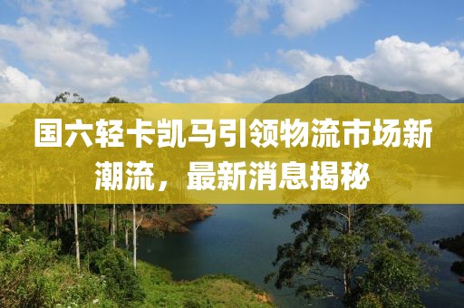 國六輕卡凱馬引領(lǐng)物流市場新潮流，最新消息揭秘