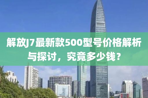 解放J7最新款500型號價格解析與探討，究竟多少錢？