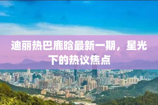 迪麗熱巴鹿晗最新一期，星光下的熱議焦點