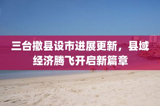 三臺撤縣設市進展更新，縣域經(jīng)濟騰飛開啟新篇章