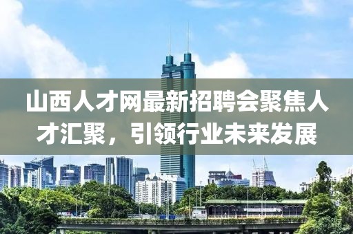 山西人才網(wǎng)最新招聘會聚焦人才匯聚，引領(lǐng)行業(yè)未來發(fā)展