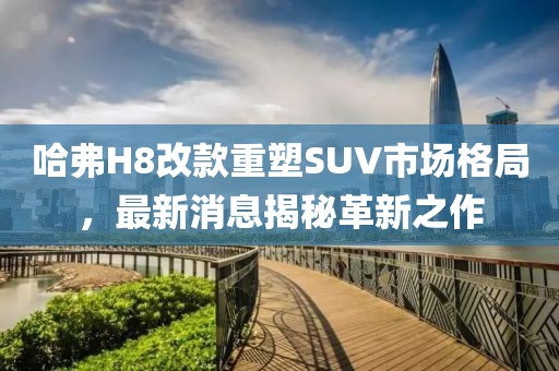 哈弗H8改款重塑SUV市場格局，最新消息揭秘革新之作