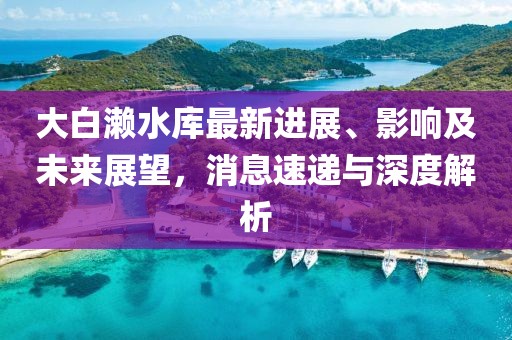 大白瀨水庫最新進展、影響及未來展望，消息速遞與深度解析