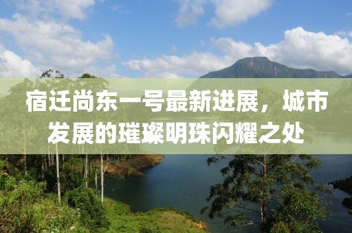 宿遷尚東一號最新進展，城市發(fā)展的璀璨明珠閃耀之處