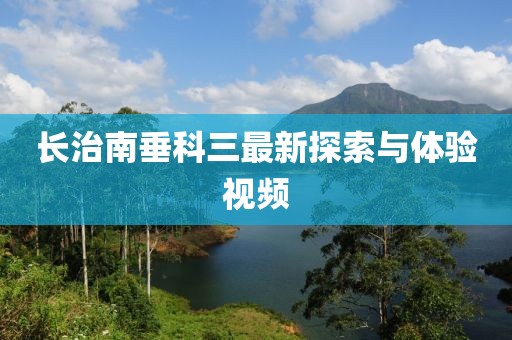 長治南垂科三最新探索與體驗視頻