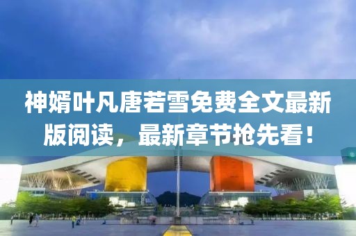 神婿葉凡唐若雪免費(fèi)全文最新版閱讀，最新章節(jié)搶先看！