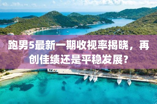 跑男5最新一期收視率揭曉，再創(chuàng)佳績還是平穩(wěn)發(fā)展？