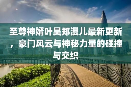 至尊神婿葉昊鄭漫兒最新更新，豪門風(fēng)云與神秘力量的碰撞與交織