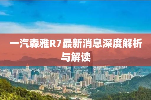 一汽森雅R7最新消息深度解析與解讀