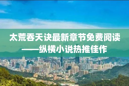 太荒吞天訣最新章節(jié)免費閱讀——縱橫小說熱推佳作