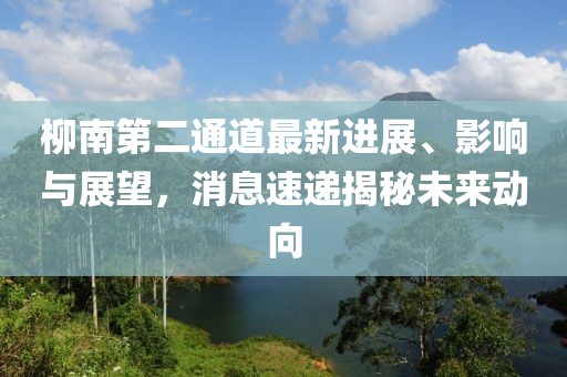 柳南第二通道最新進展、影響與展望，消息速遞揭秘未來動向