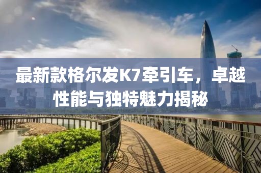 最新款格爾發(fā)K7牽引車，卓越性能與獨(dú)特魅力揭秘