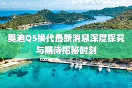 奧迪Q5換代最新消息深度探究與期待揭秘時刻