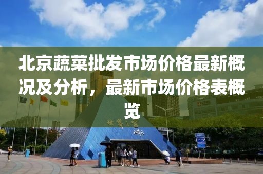 北京蔬菜批發(fā)市場價格最新概況及分析，最新市場價格表概覽